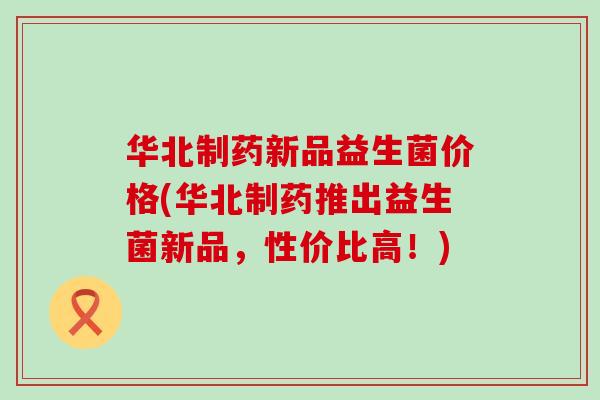华北制药新品益生菌价格(华北制药推出益生菌新品，性价比高！)