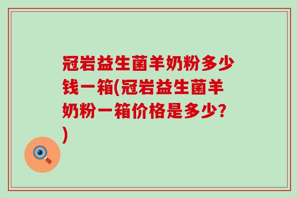 冠岩益生菌羊奶粉多少钱一箱(冠岩益生菌羊奶粉一箱价格是多少？)
