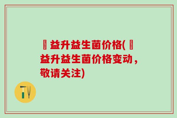 俢益升益生菌价格(俢益升益生菌价格变动，敬请关注)