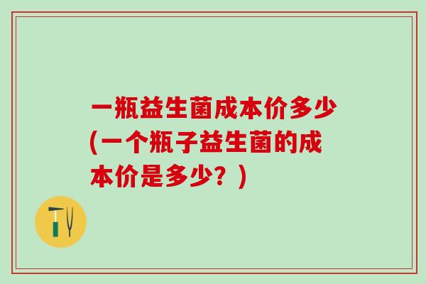 一瓶益生菌成本价多少(一个瓶子益生菌的成本价是多少？)