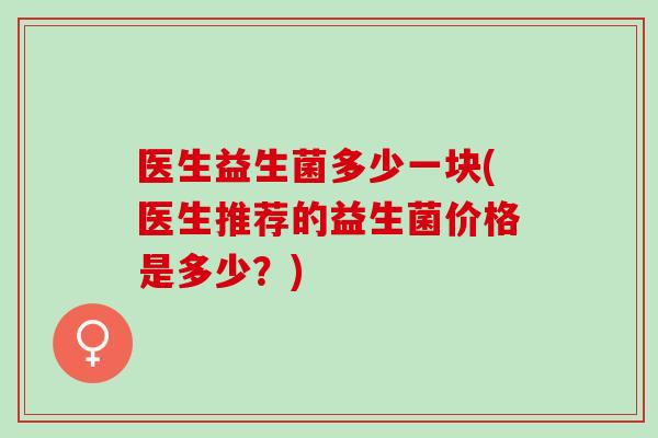 医生益生菌多少一块(医生推荐的益生菌价格是多少？)