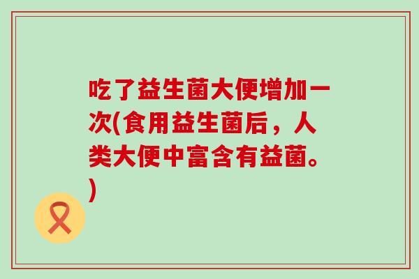 吃了益生菌大便增加一次(食用益生菌后，人类大便中富含有益菌。)