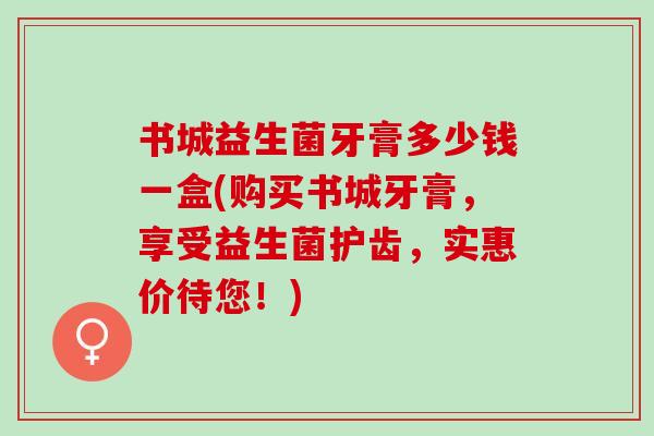 书城益生菌牙膏多少钱一盒(购买书城牙膏，享受益生菌护齿，实惠价待您！)