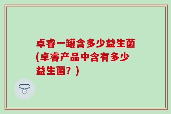 卓睿一罐含多少益生菌(卓睿产品中含有多少益生菌？)