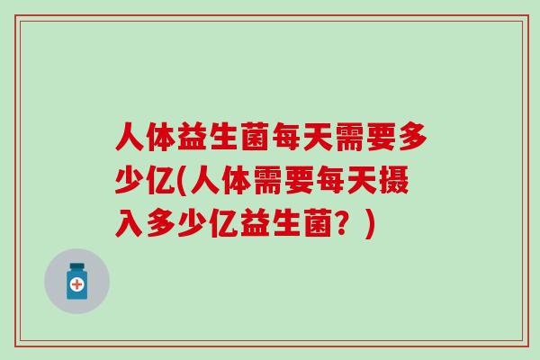 人体益生菌每天需要多少亿(人体需要每天摄入多少亿益生菌？)