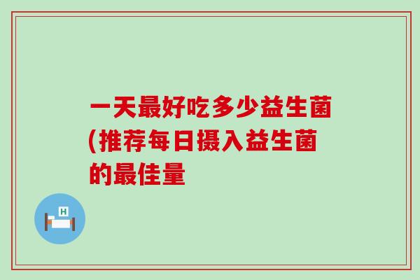 一天最好吃多少益生菌(推荐每日摄入益生菌的最佳量