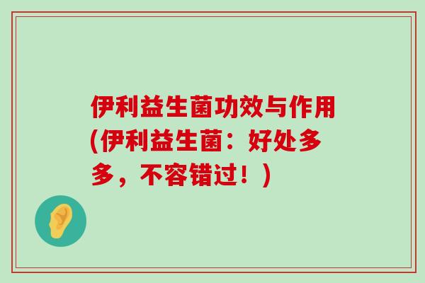 伊利益生菌功效与作用(伊利益生菌：好处多多，不容错过！)