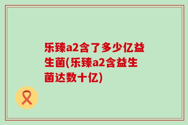 乐臻a2含了多少亿益生菌(乐臻a2含益生菌达数十亿)