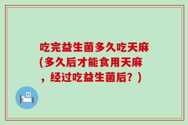 吃完益生菌多久吃天麻(多久后才能食用天麻,经过吃益生菌后?) 吃完益生菌多久吃天麻(多久后才能食用天麻,经过吃益生菌后?)