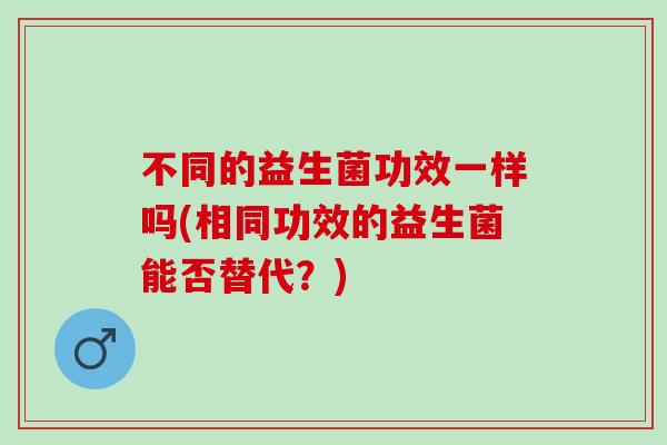 不同的益生菌功效一样吗(相同功效的益生菌能否替代？)