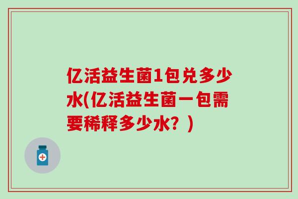 亿活益生菌1包兑多少水(亿活益生菌一包需要稀释多少水？)