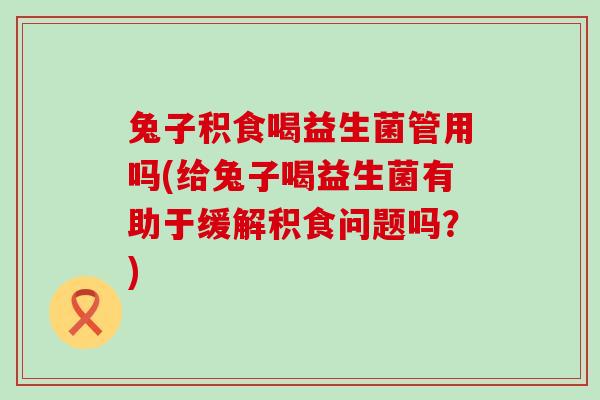 兔子积食喝益生菌管用吗(给兔子喝益生菌有助于缓解积食问题吗？)
