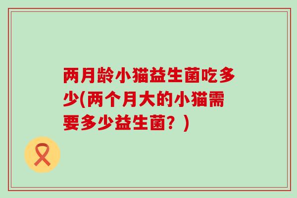 两月龄小猫益生菌吃多少(两个月大的小猫需要多少益生菌？)