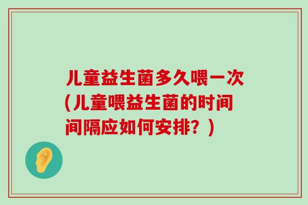 儿童益生菌多久喂一次(儿童喂益生菌的时间间隔应如何安排？)