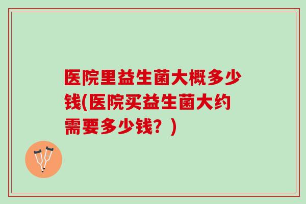 医院里益生菌大概多少钱(医院买益生菌大约需要多少钱？)