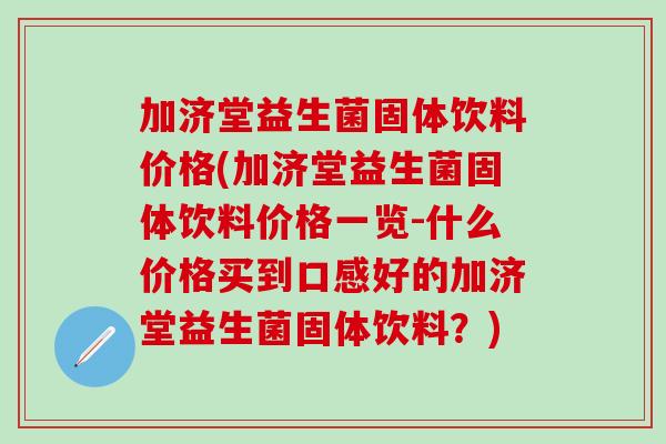 加济堂益生菌固体饮料价格(加济堂益生菌固体饮料价格一览-什么价格买到口感好的加济堂益生菌固体饮料？)