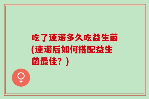吃了速诺多久吃益生菌(速诺后如何搭配益生菌最佳？)