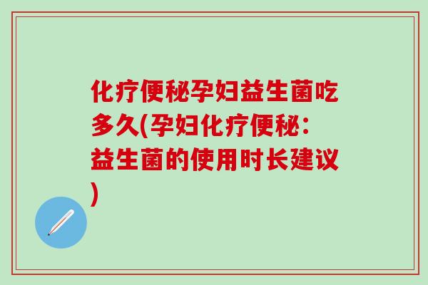 化疗便秘孕妇益生菌吃多久(孕妇化疗便秘：益生菌的使用时长建议)