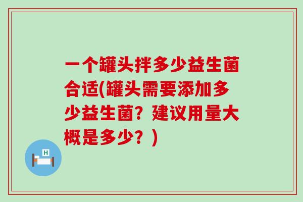 一个罐头拌多少益生菌合适(罐头需要添加多少益生菌？建议用量大概是多少？)