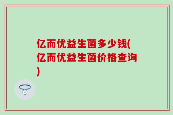 亿而优益生菌多少钱(亿而优益生菌价格查询)
