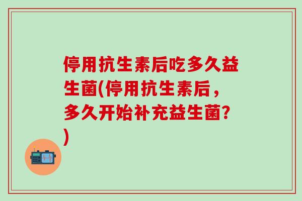 停用抗生素后吃多久益生菌(停用抗生素后，多久开始补充益生菌？)
