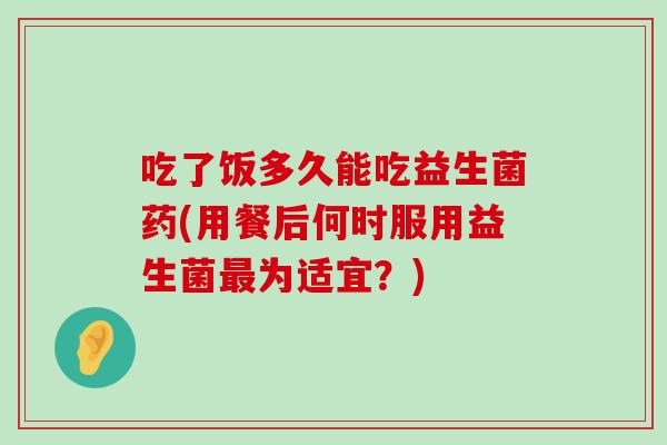 吃了饭多久能吃益生菌药(用餐后何时服用益生菌最为适宜？)
