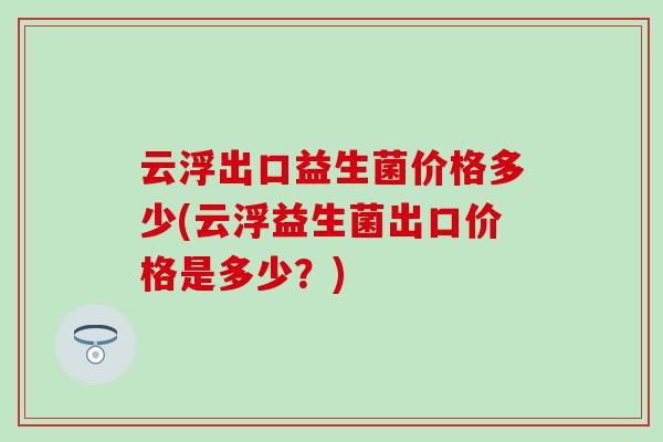 云浮出口益生菌价格多少(云浮益生菌出口价格是多少？)