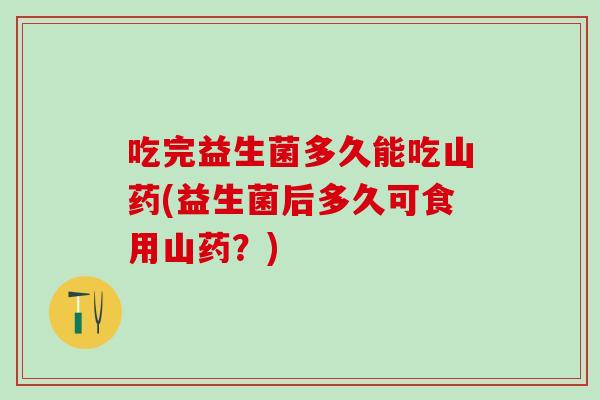 吃完益生菌多久能吃山药(益生菌后多久可食用山药?) 吃完益生菌多久能吃山药(益生菌后多久可食用山药?)