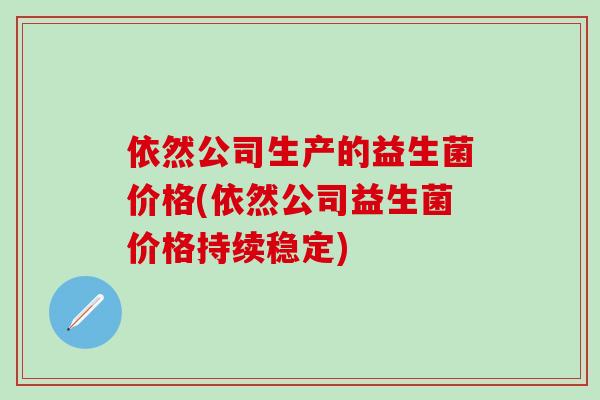 依然公司生产的益生菌价格(依然公司益生菌价格持续稳定)
