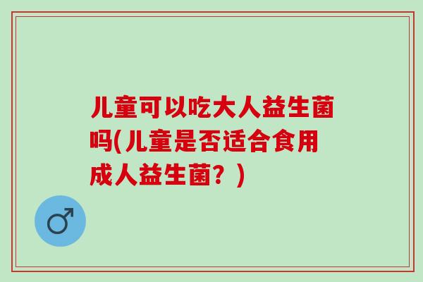 儿童可以吃大人益生菌吗(儿童是否适合食用成人益生菌？)