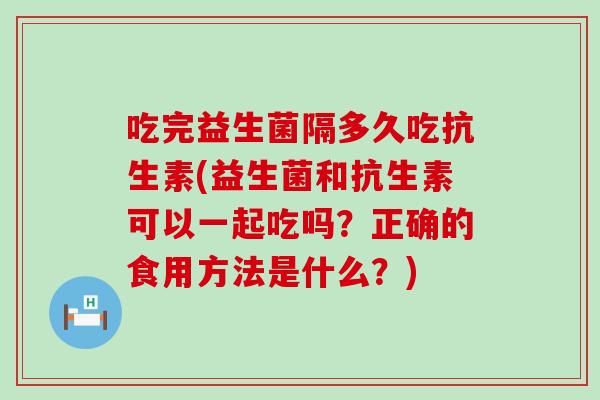 吃完益生菌隔多久吃抗生素(益生菌和抗生素可以一起吃吗？正确的食用方法是什么？)