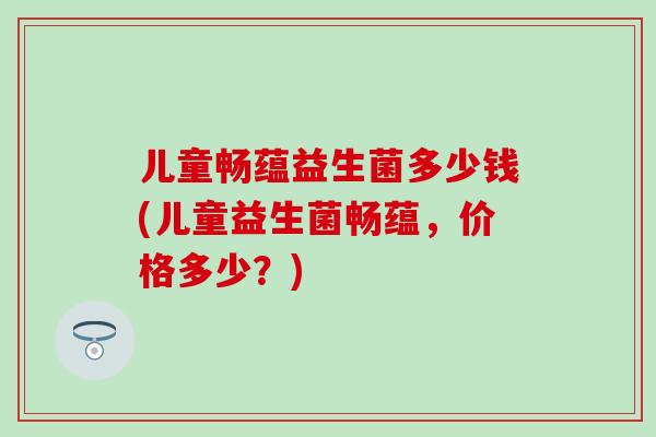 儿童畅蕴益生菌多少钱(儿童益生菌畅蕴，价格多少？)