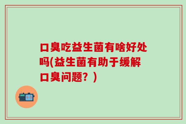 口臭吃益生菌有啥好处吗(益生菌有助于缓解口臭问题？)