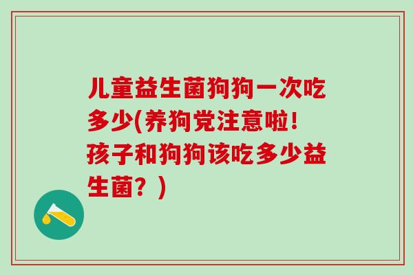 儿童益生菌狗狗一次吃多少(养狗党注意啦！孩子和狗狗该吃多少益生菌？)
