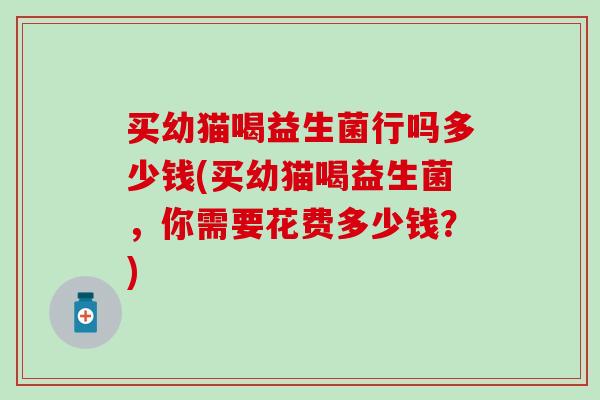 买幼猫喝益生菌行吗多少钱(买幼猫喝益生菌，你需要花费多少钱？)