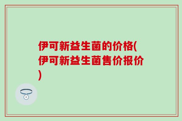 伊可新益生菌的价格(伊可新益生菌售价报价)