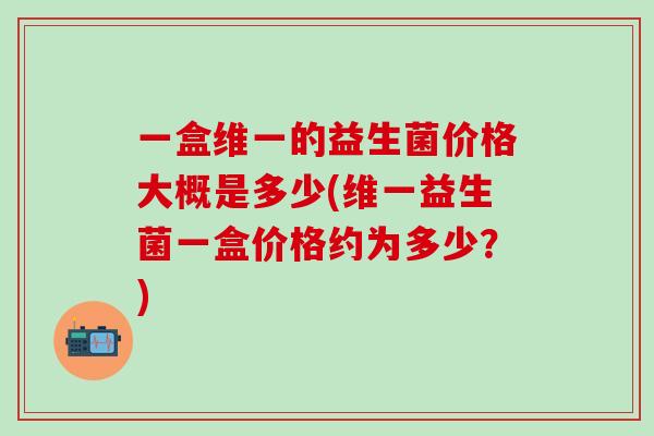 一盒维一的益生菌价格大概是多少(维一益生菌一盒价格约为多少？)