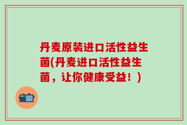 丹麦原装进口活性益生菌(丹麦进口活性益生菌，让你健康受益！)