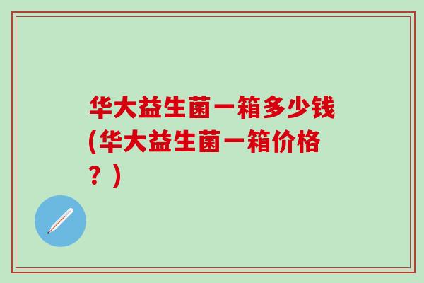 华大益生菌一箱多少钱(华大益生菌一箱价格？)