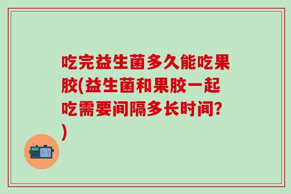 吃完益生菌多久能吃果胶(益生菌和果胶一起吃需要间隔多长时间？)