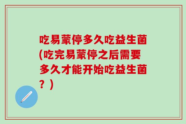 吃易蒙停多久吃益生菌(吃完易蒙停之后需要多久才能开始吃益生菌？)