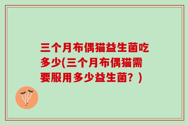 三个月布偶猫益生菌吃多少(三个月布偶猫需要服用多少益生菌？)
