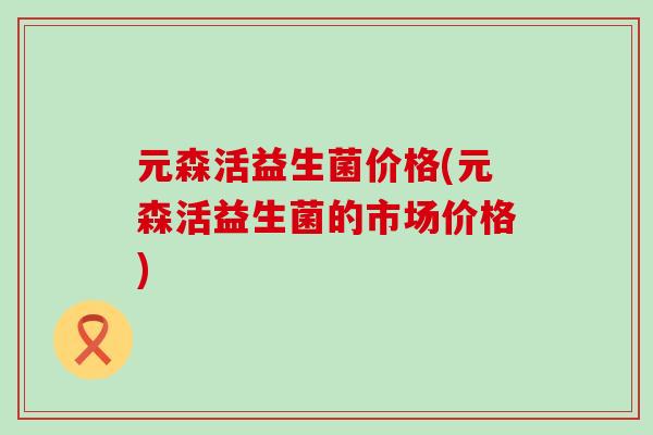 元森活益生菌价格(元森活益生菌的市场价格)