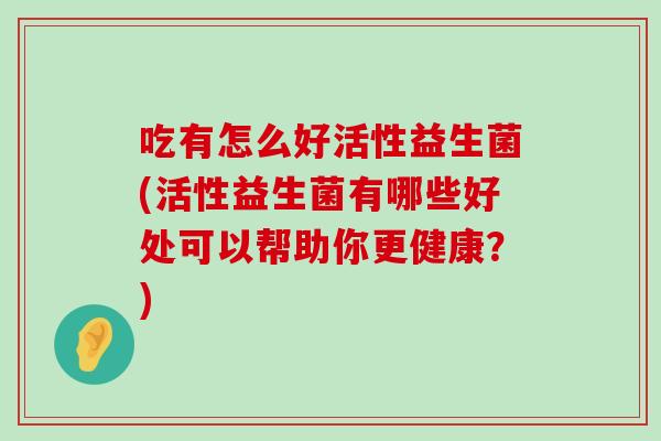 吃有怎么好活性益生菌(活性益生菌有哪些好处可以帮助你更健康？)