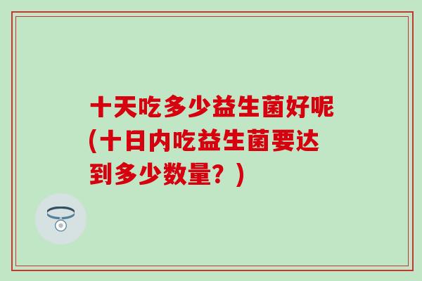 十天吃多少益生菌好呢(十日内吃益生菌要达到多少数量?) 十天吃多少益生菌好呢(十日内吃益生菌要达到多少数量?)
