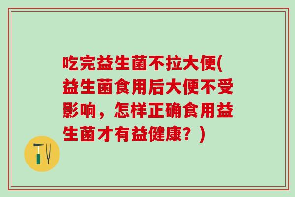 吃完益生菌不拉大便(益生菌食用后大便不受影响，怎样正确食用益生菌才有益健康？)