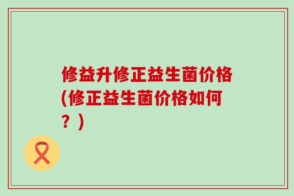 修益升修正益生菌价格(修正益生菌价格如何？)