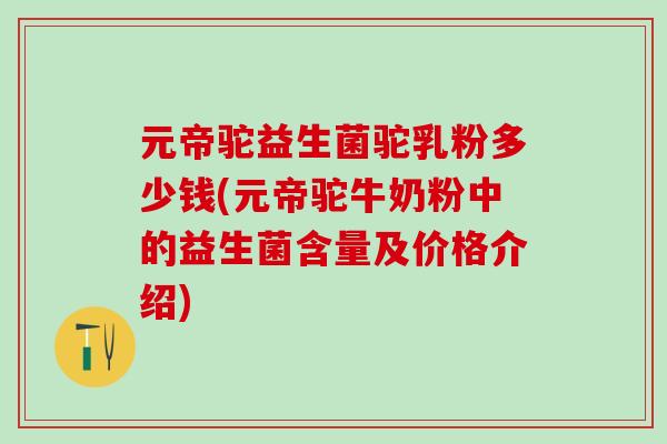 元帝驼益生菌驼乳粉多少钱(元帝驼牛奶粉中的益生菌含量及价格介绍)