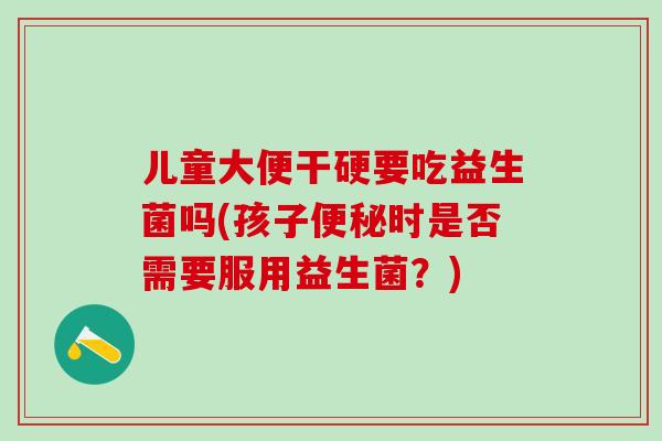 儿童大便干硬要吃益生菌吗(孩子时是否需要服用益生菌?) 儿童大便干硬要吃益生菌吗(孩子时是否需要服用益生菌?)