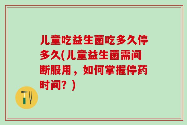 儿童吃益生菌吃多久停多久(儿童益生菌需间断服用,如何掌握停药时间?) 儿童吃益生菌吃多久停多久(儿童益生菌需间断服用,如何掌握停药时间?)